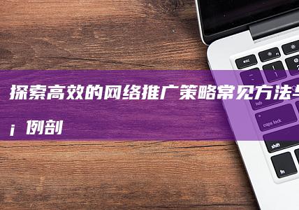 探索高效的网络推广策略：常见方法与实战案例剖析